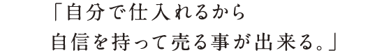 「自分で仕入れるから自信を持って売る事が出来る。」