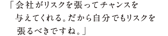 「会社がリスクを張ってチャンスを与えてくれる。だから自分でもリスクを張るべきですね。」