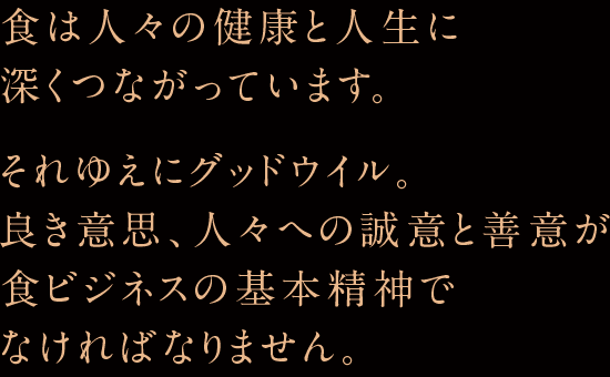 食は人々の健康と人生に深くつながっています。それゆえにグッドウィル。良き意思、人々への誠意と善意が良きビジネスの基本精神でなければなりません。