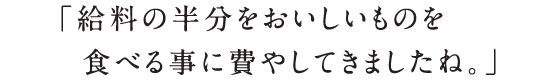 「給料の半分をおいしいものを食べる事に費やしてきましたね。」