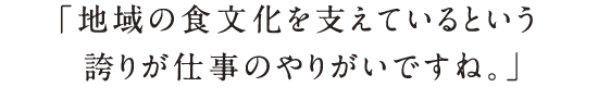 「地域の食文化を支えているという誇りが仕事のやりがいですね。」