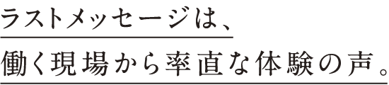 ラストメッセージは、働く現場から率直な体験の声。