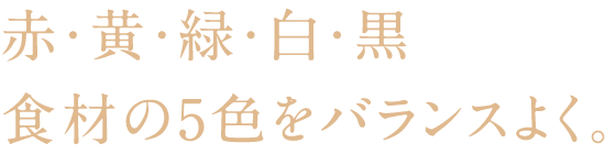 赤・黄・緑・白・黒 食材の5色をバランスよく。