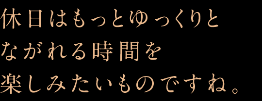 休日はもっとゆっくりとながれる時間を楽しみたいものですね。